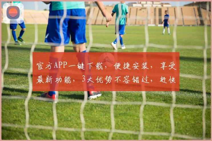 官方APP一键下载，便捷安装，享受最新功能，3大优势不容错过，赶快行动吧