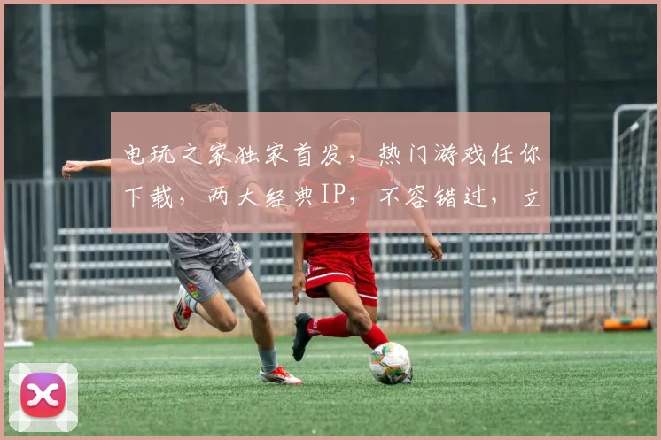 电玩之家独家首发，热门游戏任你下载，两大经典IP，不容错过，立即下载